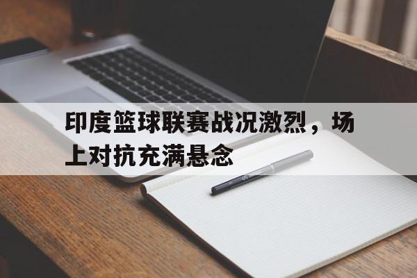 印度篮球联赛战况激烈，场上对抗充满悬念的简单介绍