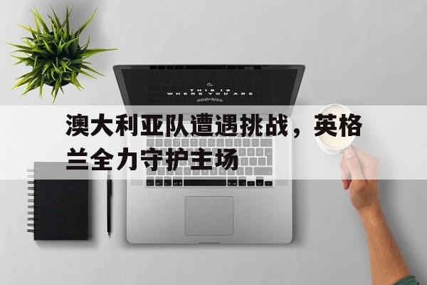 澳大利亚队遭遇挑战，英格兰全力守护主场