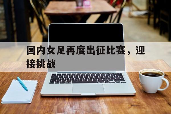 国内女足再度出征比赛,迎接挑战