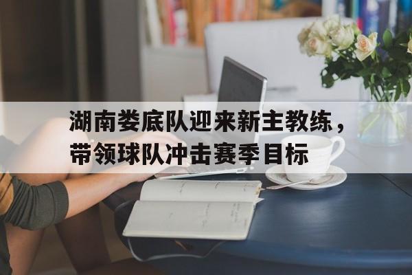 湖南娄底队迎来新主教练，带领球队冲击赛季目标的简单介绍