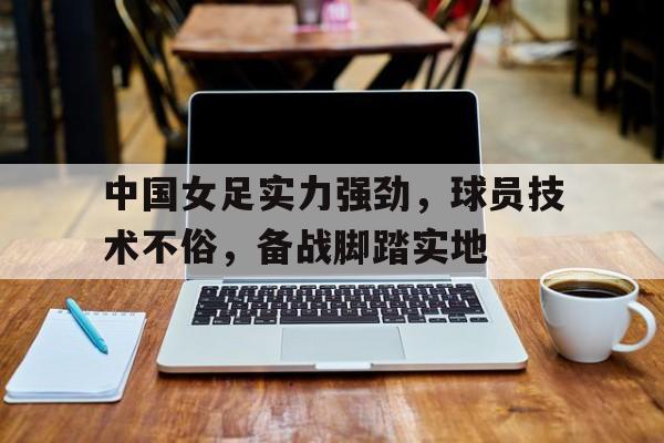 中国女足实力强劲，球员技术不俗，备战脚踏实地的简单介绍