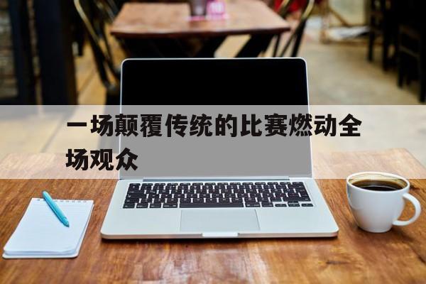 一场颠覆传统的比赛燃动全场观众的简单介绍