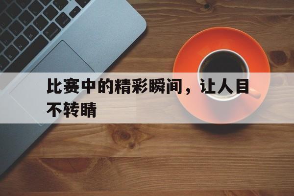 包含比赛中的精彩瞬间，让人目不转睛的词条