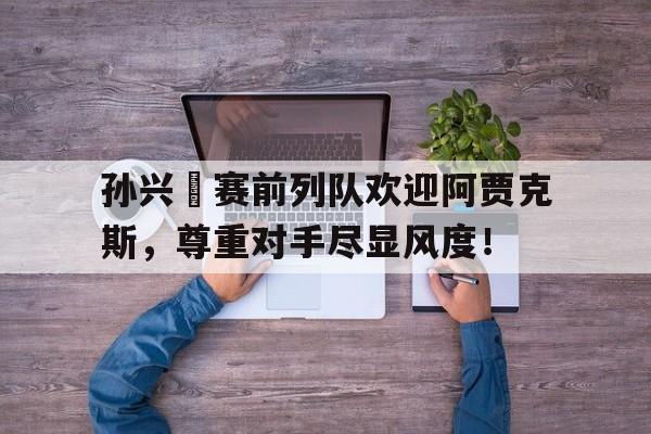 孙兴慜赛前列队欢迎阿贾克斯，尊重对手尽显风度！
