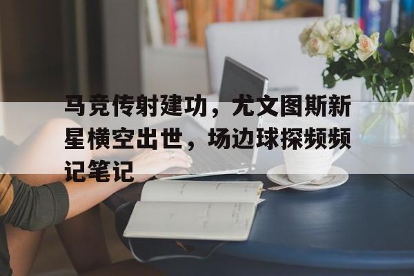 马竞传射建功，尤文图斯新星横空出世，场边球探频频记笔记c罗尤文逆转马竞回放