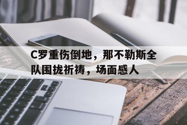 C罗重伤倒地，那不勒斯全队围拢祈祷，场面感人除我以外全队反派诺尔维亚笔趣阁